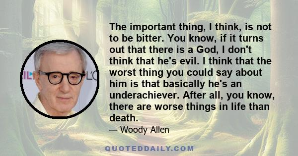 The important thing, I think, is not to be bitter. You know, if it turns out that there is a God, I don't think that he's evil. I think that the worst thing you could say about him is that basically he's an