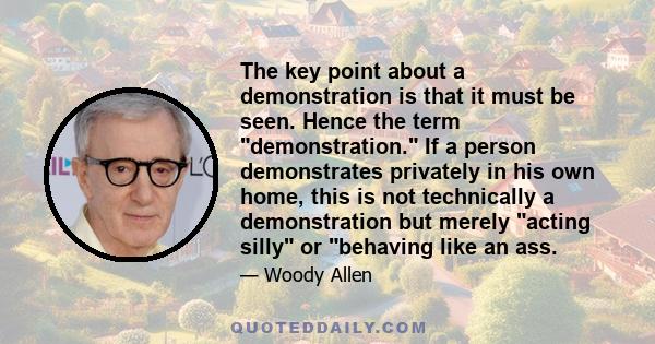 The key point about a demonstration is that it must be seen. Hence the term demonstration. If a person demonstrates privately in his own home, this is not technically a demonstration but merely acting silly or behaving