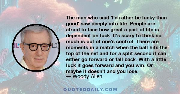 The man who said 'I'd rather be lucky than good' saw deeply into life. People are afraid to face how great a part of life is dependent on luck. It's scary to think so much is out of one's control. There are moments in a 