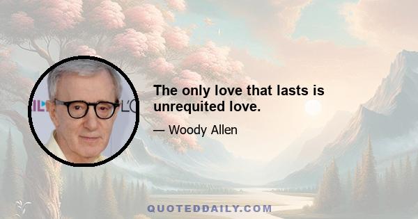 The only love that lasts is unrequited love.