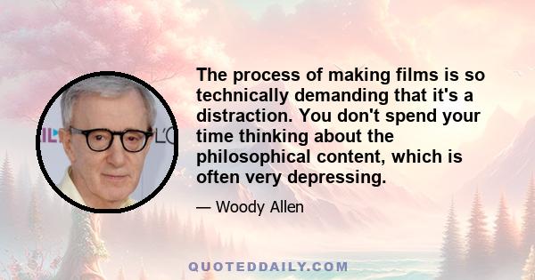 The process of making films is so technically demanding that it's a distraction. You don't spend your time thinking about the philosophical content, which is often very depressing.