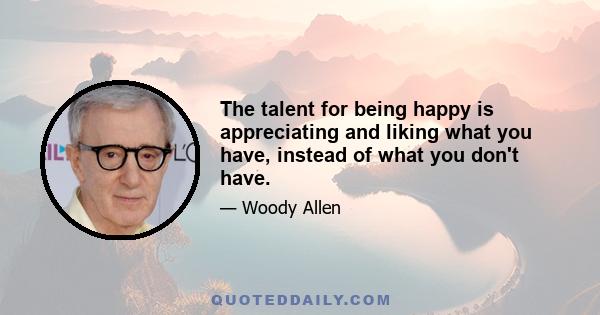 The talent for being happy is appreciating and liking what you have, instead of what you don't have.