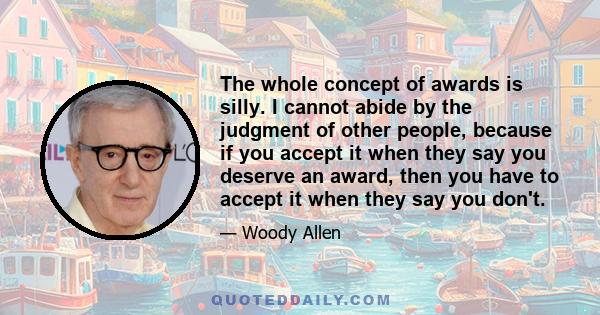 The whole concept of awards is silly. I cannot abide by the judgment of other people, because if you accept it when they say you deserve an award, then you have to accept it when they say you don't.