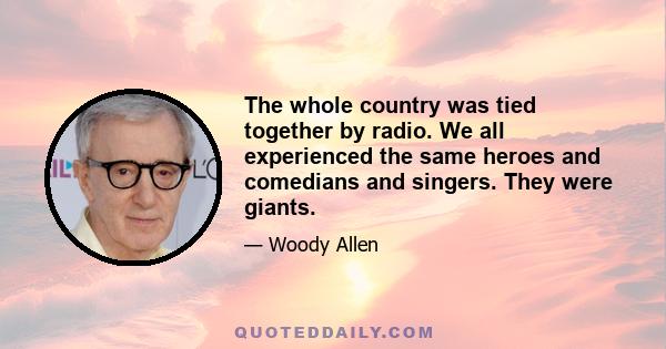 The whole country was tied together by radio. We all experienced the same heroes and comedians and singers. They were giants.