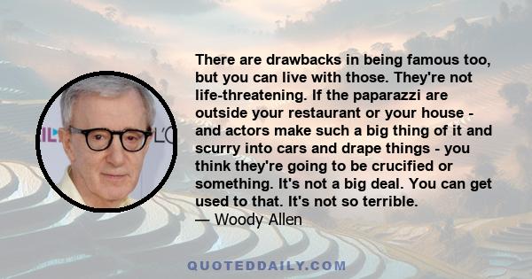 There are drawbacks in being famous too, but you can live with those. They're not life-threatening. If the paparazzi are outside your restaurant or your house - and actors make such a big thing of it and scurry into