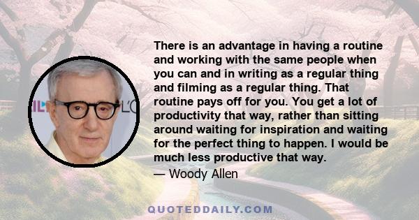 There is an advantage in having a routine and working with the same people when you can and in writing as a regular thing and filming as a regular thing. That routine pays off for you. You get a lot of productivity that 