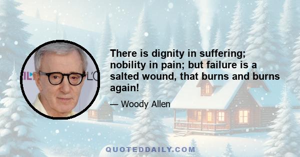 There is dignity in suffering; nobility in pain; but failure is a salted wound, that burns and burns again!