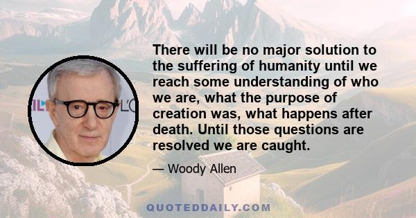 There will be no major solution to the suffering of humanity until we reach some understanding of who we are, what the purpose of creation was, what happens after death. Until those questions are resolved we are caught.