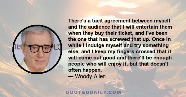 There's a tacit agreement between myself and the audience that I will entertain them when they buy their ticket, and I've been the one that has screwed that up. Once in while I indulge myself and try something else, and 