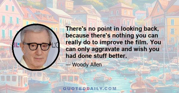 There's no point in looking back, because there's nothing you can really do to improve the film. You can only aggravate and wish you had done stuff better.