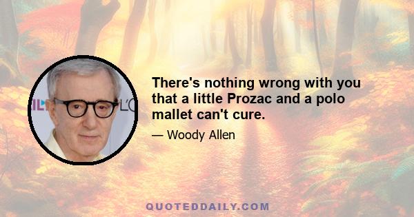 There's nothing wrong with you that a little Prozac and a polo mallet can't cure.