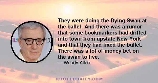 They were doing the Dying Swan at the ballet. And there was a rumor that some bookmarkers had drifted into town from upstate New York and that they had fixed the bullet. There was a lot of money bet on the swan to live.