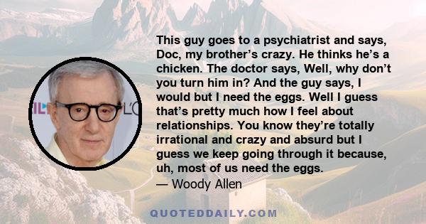 This guy goes to a psychiatrist and says, Doc, my brother’s crazy. He thinks he’s a chicken. The doctor says, Well, why don’t you turn him in? And the guy says, I would but I need the eggs. Well I guess that’s pretty