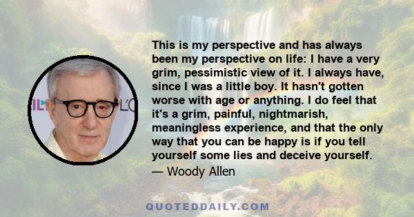 This is my perspective and has always been my perspective on life: I have a very grim, pessimistic view of it. I always have, since I was a little boy. It hasn't gotten worse with age or anything. I do feel that it's a