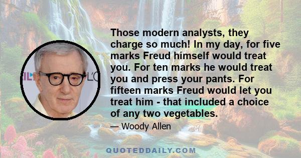 Those modern analysts, they charge so much! In my day, for five marks Freud himself would treat you. For ten marks he would treat you and press your pants. For fifteen marks Freud would let you treat him - that included 