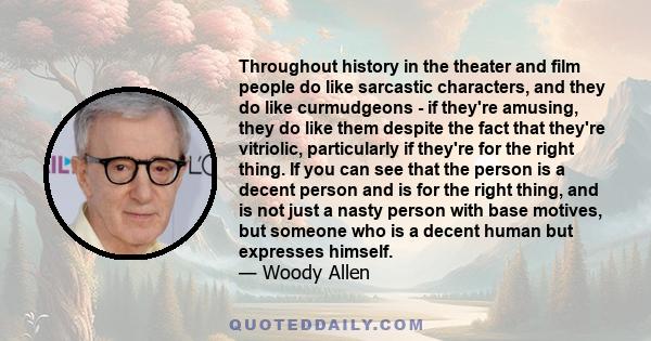 Throughout history in the theater and film people do like sarcastic characters, and they do like curmudgeons - if they're amusing, they do like them despite the fact that they're vitriolic, particularly if they're for