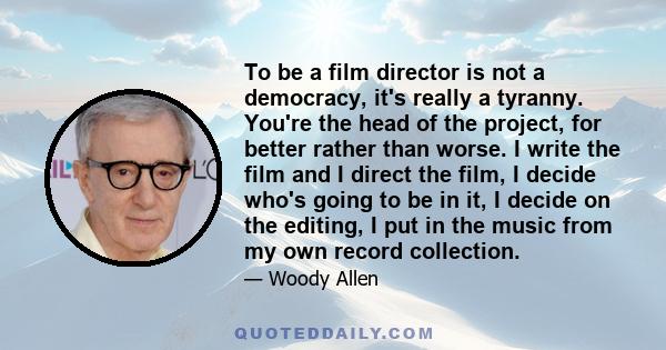 To be a film director is not a democracy, it's really a tyranny. You're the head of the project, for better rather than worse. I write the film and I direct the film, I decide who's going to be in it, I decide on the