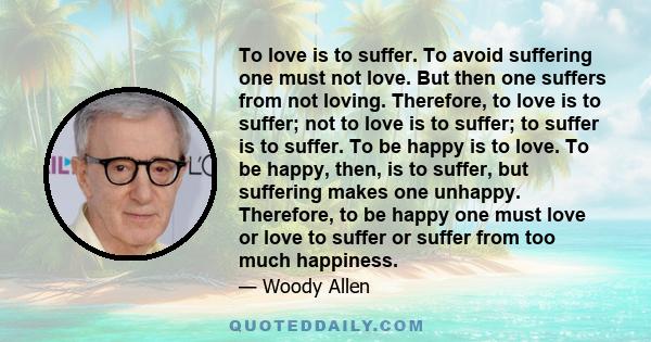 To love is to suffer. To avoid suffering one must not love. But then one suffers from not loving. Therefore, to love is to suffer; not to love is to suffer; to suffer is to suffer. To be happy is to love. To be happy,