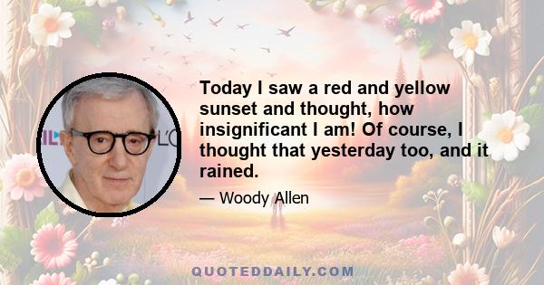 Today I saw a red and yellow sunset and thought, how insignificant I am! Of course, I thought that yesterday too, and it rained.