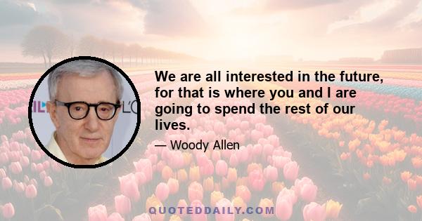 We are all interested in the future, for that is where you and I are going to spend the rest of our lives.