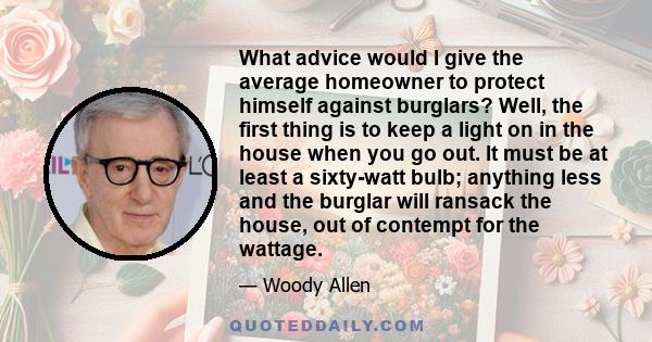 What advice would I give the average homeowner to protect himself against burglars? Well, the first thing is to keep a light on in the house when you go out. It must be at least a sixty-watt bulb; anything less and the