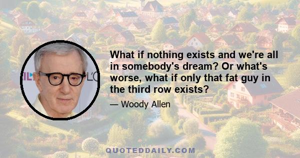 What if nothing exists and we're all in somebody's dream? Or what's worse, what if only that fat guy in the third row exists?