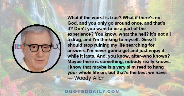 What if the worst is true? What if there's no God, and you only go around once, and that's it? Don't you want to be a part of the experience? You know, what the hell? It's not all a drag, and I'm thinking to myself: