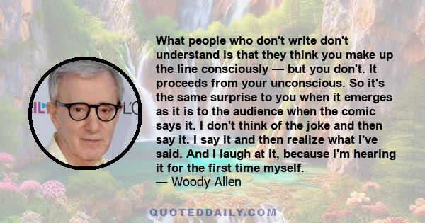 What people who don't write don't understand is that they think you make up the line consciously — but you don't. It proceeds from your unconscious. So it's the same surprise to you when it emerges as it is to the