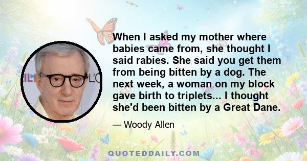 When I asked my mother where babies came from, she thought I said rabies. She said you get them from being bitten by a dog. The next week, a woman on my block gave birth to triplets... I thought she'd been bitten by a