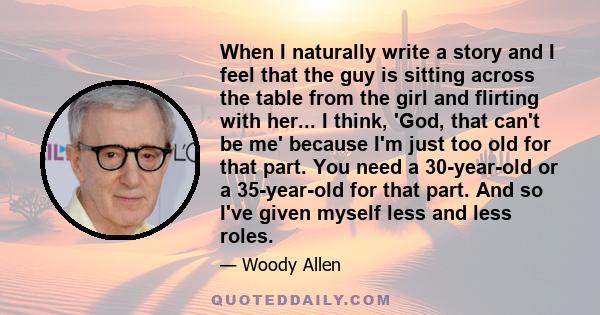 When I naturally write a story and I feel that the guy is sitting across the table from the girl and flirting with her... I think, 'God, that can't be me' because I'm just too old for that part. You need a 30-year-old