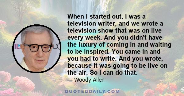 When I started out, I was a television writer, and we wrote a television show that was on live every week. And you didn't have the luxury of coming in and waiting to be inspired. You came in and you had to write. And