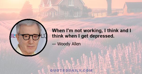 When I'm not working, I think and I think when I get depressed.