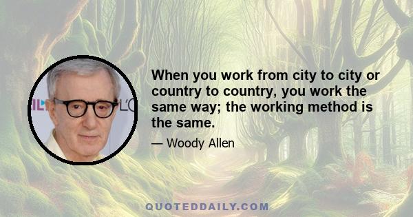 When you work from city to city or country to country, you work the same way; the working method is the same.