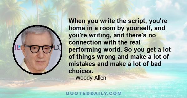 When you write the script, you're home in a room by yourself, and you're writing, and there's no connection with the real performing world. So you get a lot of things wrong and make a lot of mistakes and make a lot of