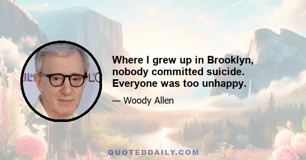 Where I grew up in Brooklyn, nobody committed suicide. Everyone was too unhappy.