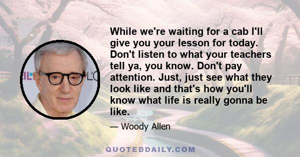 While we're waiting for a cab I'll give you your lesson for today. Don't listen to what your teachers tell ya, you know. Don't pay attention. Just, just see what they look like and that's how you'll know what life is