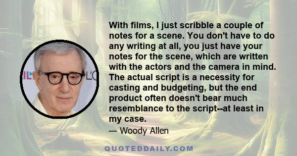 With films, I just scribble a couple of notes for a scene. You don't have to do any writing at all, you just have your notes for the scene, which are written with the actors and the camera in mind. The actual script is