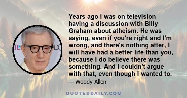 Years ago I was on television having a discussion with Billy Graham about atheism. He was saying, even if you're right and I'm wrong, and there's nothing after, I will have had a better life than you, because I do