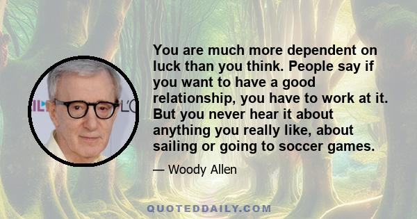 You are much more dependent on luck than you think. People say if you want to have a good relationship, you have to work at it. But you never hear it about anything you really like, about sailing or going to soccer