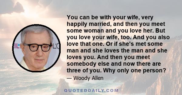 You can be with your wife, very happily married, and then you meet some woman and you love her. But you love your wife, too. And you also love that one. Or if she's met some man and she loves the man and she loves you.