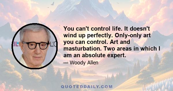 You can't control life. It doesn't wind up perfectly. Only-only art you can control. Art and masturbation. Two areas in which I am an absolute expert.