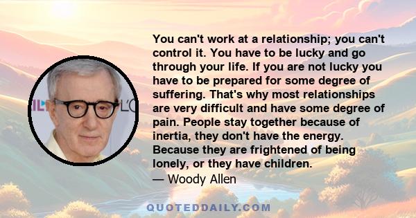 You can't work at a relationship; you can't control it. You have to be lucky and go through your life. If you are not lucky you have to be prepared for some degree of suffering. That's why most relationships are very