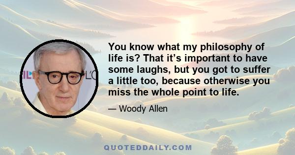 You know what my philosophy of life is? That it’s important to have some laughs, but you got to suffer a little too, because otherwise you miss the whole point to life.