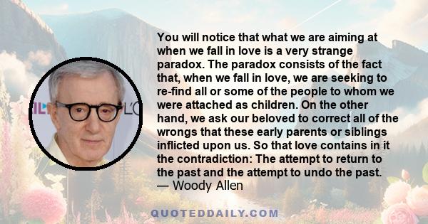 You will notice that what we are aiming at when we fall in love is a very strange paradox. The paradox consists of the fact that, when we fall in love, we are seeking to re-find all or some of the people to whom we were 