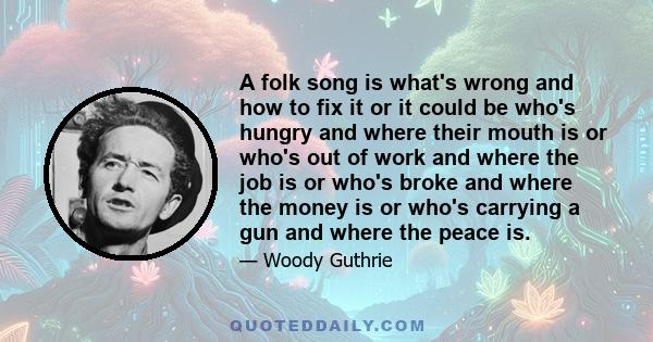 A folk song is what's wrong and how to fix it or it could be who's hungry and where their mouth is or who's out of work and where the job is or who's broke and where the money is or who's carrying a gun and where the