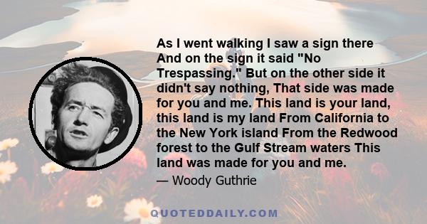 As I went walking I saw a sign there And on the sign it said No Trespassing. But on the other side it didn't say nothing, That side was made for you and me. This land is your land, this land is my land From California