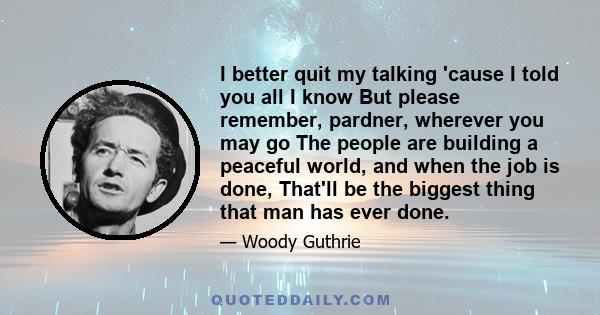 I better quit my talking 'cause I told you all I know But please remember, pardner, wherever you may go The people are building a peaceful world, and when the job is done, That'll be the biggest thing that man has ever