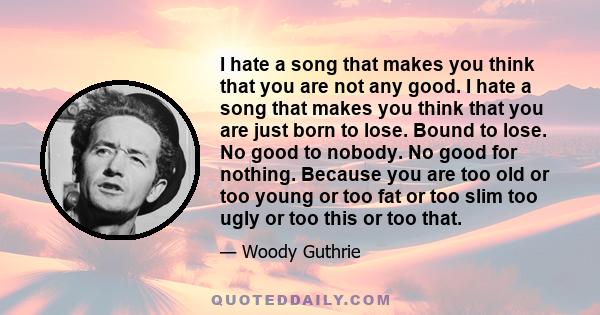 I hate a song that makes you think that you are not any good. I hate a song that makes you think that you are just born to lose. Bound to lose. No good to nobody. No good for nothing. Because you are too old or too