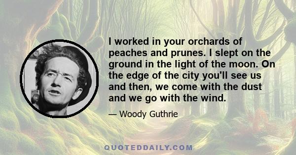 I worked in your orchards of peaches and prunes. I slept on the ground in the light of the moon. On the edge of the city you'll see us and then, we come with the dust and we go with the wind.