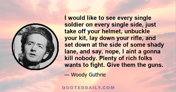 I would like to see every single soldier on every single side, just take off your helmet, unbuckle your kit, lay down your rifle, and set down at the side of some shady lane, and say, nope, I aint a gonna kill nobody.